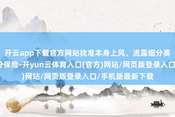 开云app下载官方网站找准本身上风、流露细分赛说念、作念好身分保险-开yun云体育入口(官方)网站/网页版登录入口/手机版最新下载