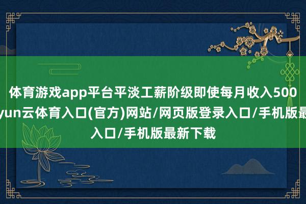 体育游戏app平台平淡工薪阶级即使每月收入5000元-开yun云体育入口(官方)网站/网页版登录入口/手机版最新下载
