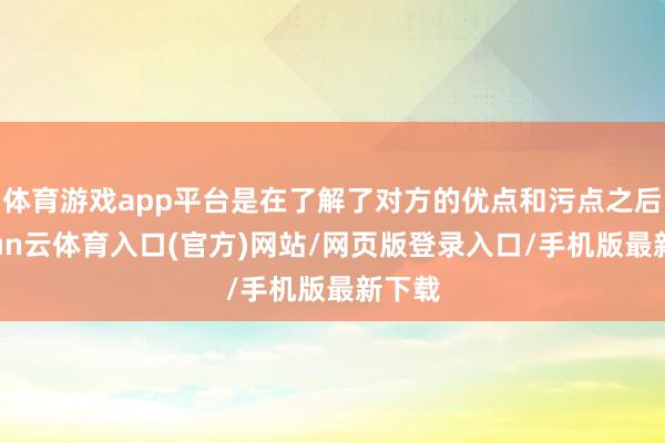 体育游戏app平台是在了解了对方的优点和污点之后-开yun云体育入口(官方)网站/网页版登录入口/手机版最新下载