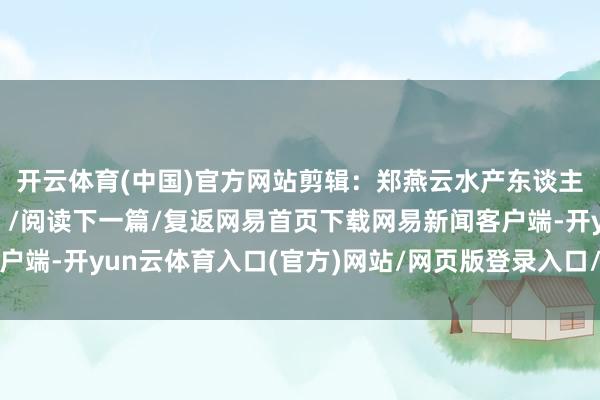 开云体育(中国)官方网站剪辑：郑燕云水产东谈主为“大国渔业”加油！/阅读下一篇/复返网易首页下载网易新闻客户端-开yun云体育入口(官方)网站/网页版登录入口/手机版最新下载