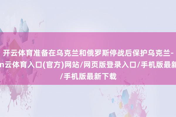 开云体育准备在乌克兰和俄罗斯停战后保护乌克兰-开yun云体育入口(官方)网站/网页版登录入口/手机版最新下载