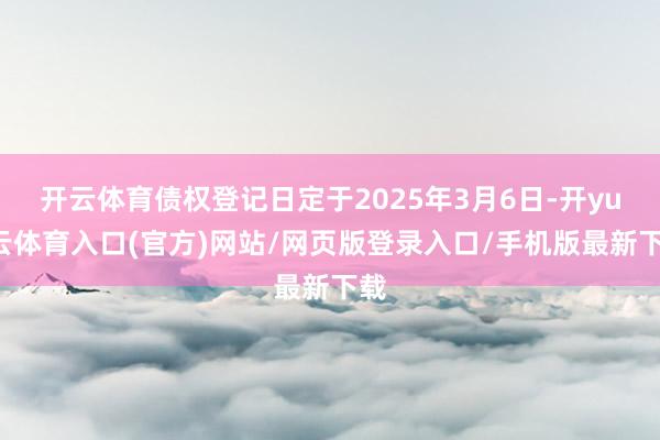 开云体育债权登记日定于2025年3月6日-开yun云体育入口(官方)网站/网页版登录入口/手机版最新下载