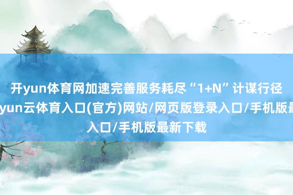 开yun体育网加速完善服务耗尽“1+N”计谋行径体系-开yun云体育入口(官方)网站/网页版登录入口/手机版最新下载