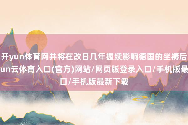 开yun体育网并将在改日几年握续影响德国的坐褥后劲-开yun云体育入口(官方)网站/网页版登录入口/手机版最新下载