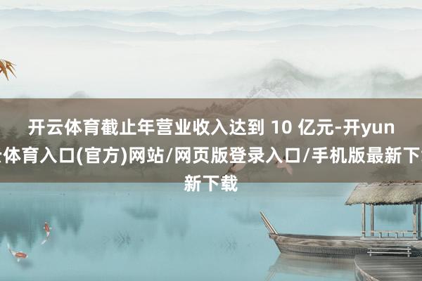 开云体育截止年营业收入达到 10 亿元-开yun云体育入口(官方)网站/网页版登录入口/手机版最新下载
