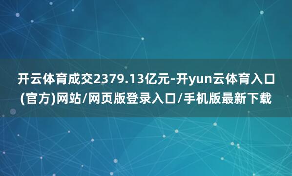 开云体育成交2379.13亿元-开yun云体育入口(官方)网站/网页版登录入口/手机版最新下载