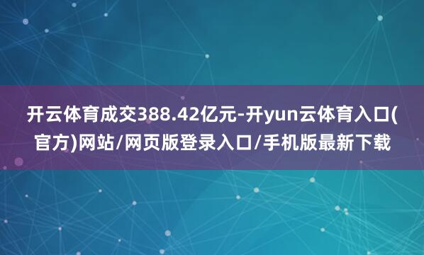 开云体育成交388.42亿元-开yun云体育入口(官方)网站/网页版登录入口/手机版最新下载