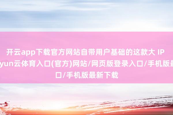 开云app下载官方网站自带用户基础的这款大 IP 居品-开yun云体育入口(官方)网站/网页版登录入口/手机版最新下载