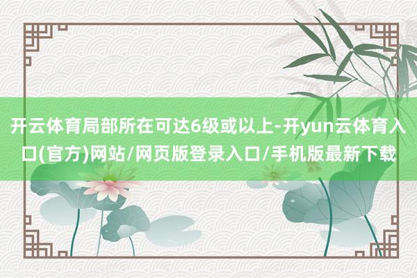 开云体育局部所在可达6级或以上-开yun云体育入口(官方)网站/网页版登录入口/手机版最新下载