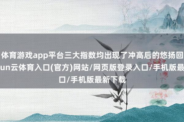 体育游戏app平台三大指数均出现了冲高后的悠扬回落-开yun云体育入口(官方)网站/网页版登录入口/手机版最新下载