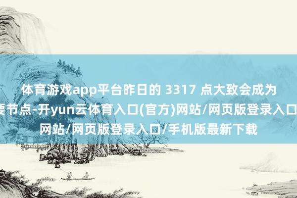 体育游戏app平台昨日的 3317 点大致会成为阶段性的一个重要节点-开yun云体育入口(官方)网站/网页版登录入口/手机版最新下载