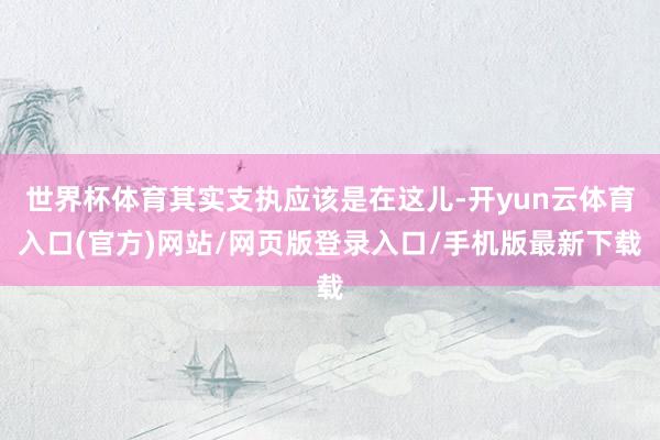 世界杯体育其实支执应该是在这儿-开yun云体育入口(官方)网站/网页版登录入口/手机版最新下载