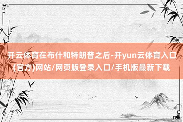 开云体育　　在布什和特朗普之后-开yun云体育入口(官方)网站/网页版登录入口/手机版最新下载