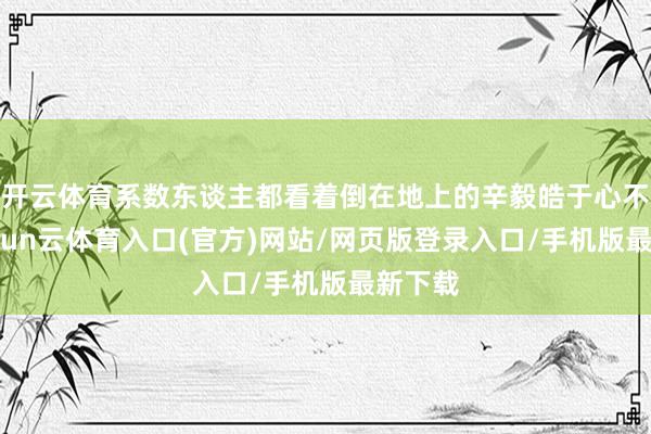 开云体育系数东谈主都看着倒在地上的辛毅皓于心不忍-开yun云体育入口(官方)网站/网页版登录入口/手机版最新下载
