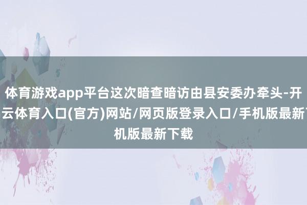 体育游戏app平台这次暗查暗访由县安委办牵头-开yun云体育入口(官方)网站/网页版登录入口/手机版最新下载