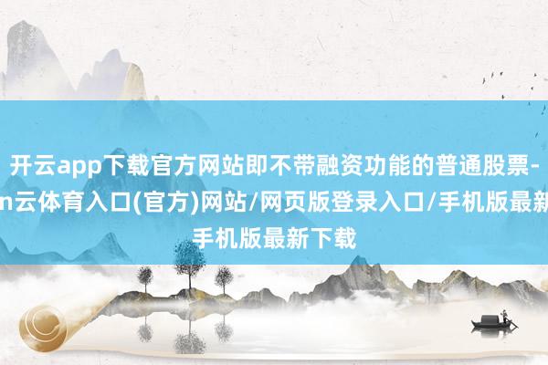 开云app下载官方网站即不带融资功能的普通股票-开yun云体育入口(官方)网站/网页版登录入口/手机版最新下载