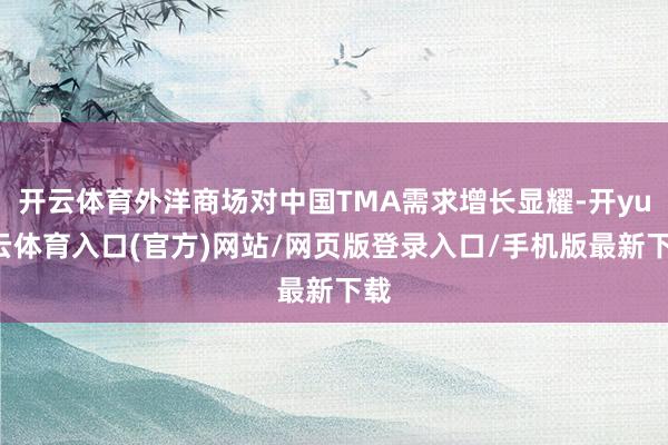 开云体育外洋商场对中国TMA需求增长显耀-开yun云体育入口(官方)网站/网页版登录入口/手机版最新下载