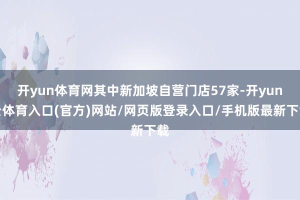 开yun体育网其中新加坡自营门店57家-开yun云体育入口(官方)网站/网页版登录入口/手机版最新下