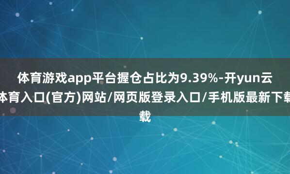 体育游戏app平台握仓占比为9.39%-开yun云体育入口(官方)网站/网页版登录入口/手机版最新下