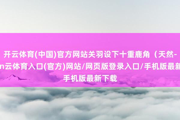 开云体育(中国)官方网站关羽设下十重鹿角（天然-开yun云体育入口(官方)网站/网页版登录入口/手机