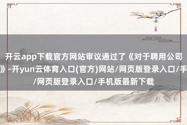 开云app下载官方网站审议通过了《对于聘用公司总司理的议案》-开yun云体育入口(官方)网站/网页版