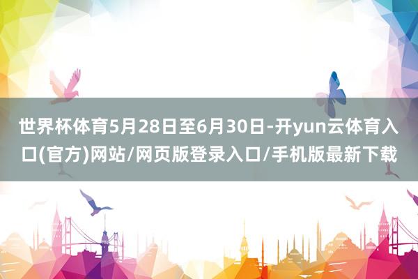 世界杯体育5月28日至6月30日-开yun云体育入口(官方)网站/网页版登录入口/手机版最新下载