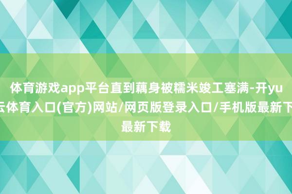 体育游戏app平台直到藕身被糯米竣工塞满-开yun云体育入口(官方)网站/网页版登录入口/手机版最新下载