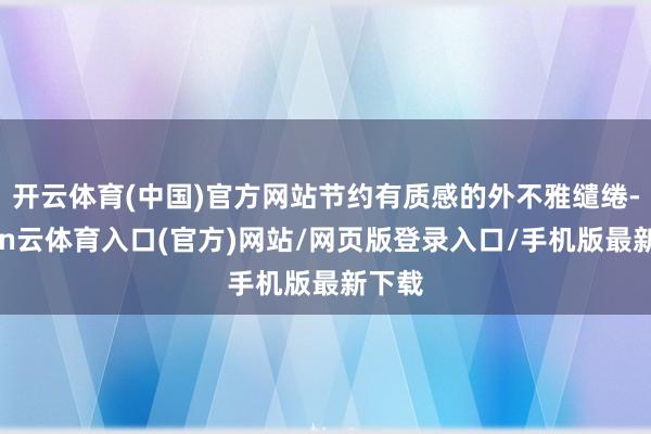 开云体育(中国)官方网站节约有质感的外不雅缱绻-开yun云体育入口(官方)网站/网页版登录入口/手机