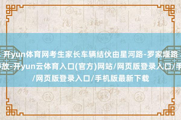 开yun体育网考生家长车辆结伙由星河路-罗家堰路-投入泊车点停放-开yun云体育入口(官方)网站/网