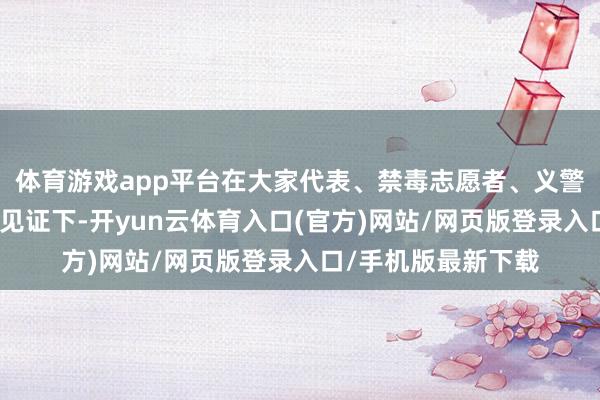 体育游戏app平台在大家代表、禁毒志愿者、义警、媒体记者的共同见证下-开yun云体育入口(官方)网站/网页版登录入口/手机版最新下载