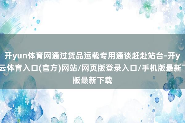 开yun体育网通过货品运载专用通谈赶赴站台-开yun云体育入口(官方)网站/网页版登录入口/手机版最