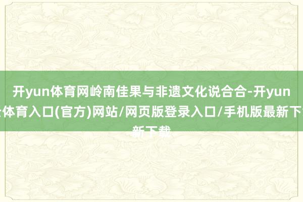 开yun体育网岭南佳果与非遗文化说合合-开yun云体育入口(官方)网站/网页版登录入口/手机版最新下