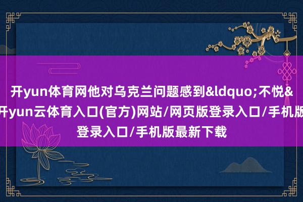 开yun体育网他对乌克兰问题感到&ldquo;不悦&rdquo;-开yun云体育入口
