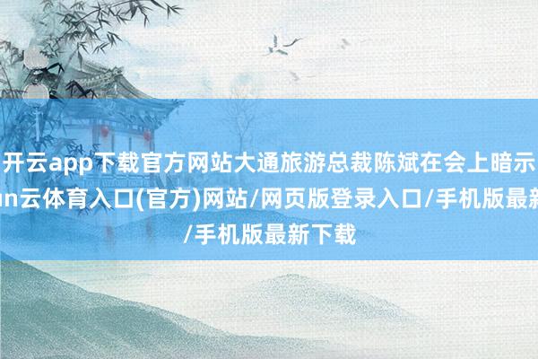 开云app下载官方网站大通旅游总裁陈斌在会上暗示-开yun云体育入口(官方)网站/网页版登录入口/手