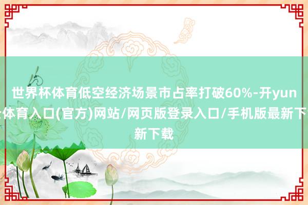 世界杯体育低空经济场景市占率打破60%-开yun云体育入口(官方)网站/网页版登录入口/手机版最新下载