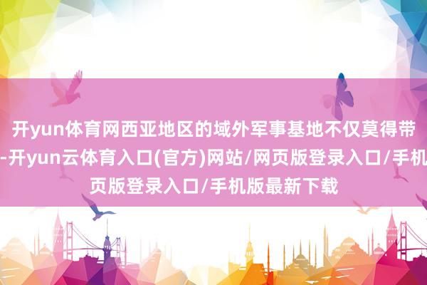开yun体育网西亚地区的域外军事基地不仅莫得带来执久安全-开yun云体育入口(官方)网站/网页版登录入口/手机版最新下载