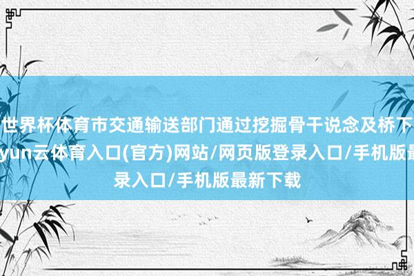 世界杯体育市交通输送部门通过挖掘骨干说念及桥下空间-开yun云体育入口(官方)网站/网页版登录入口/手机版最新下载