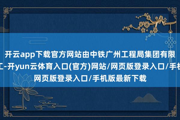 开云app下载官方网站由中铁广州工程局集团有限公司留神施工-开yun云体育入口(官方)网站/网页版登