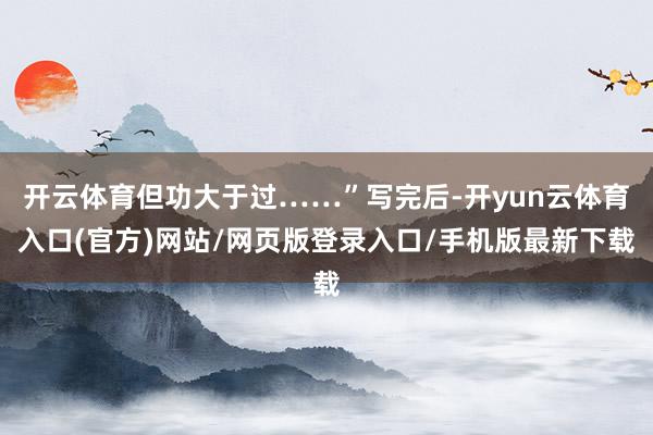 开云体育但功大于过……”写完后-开yun云体育入口(官方)网站/网页版登录入口/手机版最新下载