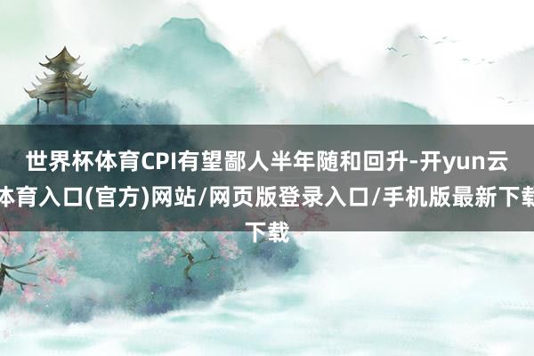 世界杯体育CPI有望鄙人半年随和回升-开yun云体育入口(官方)网站/网页版登录入口/手机版最新下载
