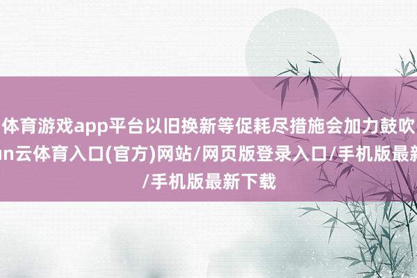 体育游戏app平台以旧换新等促耗尽措施会加力鼓吹-开yun云体育入口(官方)网站/网页版登录入口/手