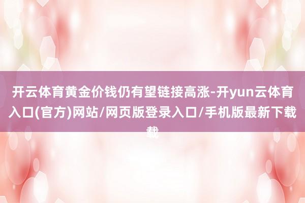 开云体育黄金价钱仍有望链接高涨-开yun云体育入口(官方)网站/网页版登录入口/手机版最新下载