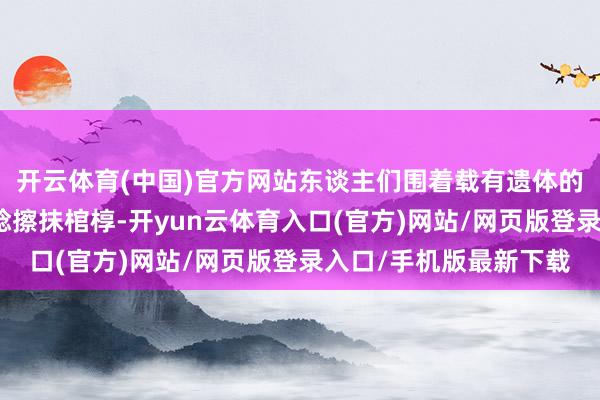 开云体育(中国)官方网站东谈主们围着载有遗体的车辆哀泣献花并用一稔擦抹棺椁-开yun云体育入口(官方)网站/网页版登录入口/手机版最新下载