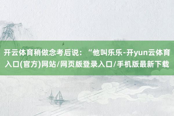 开云体育稍做念考后说：“他叫乐乐-开yun云体育入口(官方)网站/网页版登录入口/手机版最新下载