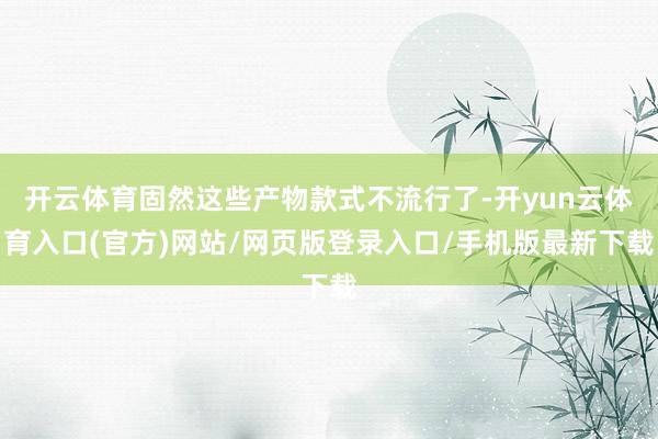 开云体育固然这些产物款式不流行了-开yun云体育入口(官方)网站/网页版登录入口/手机版最新下载