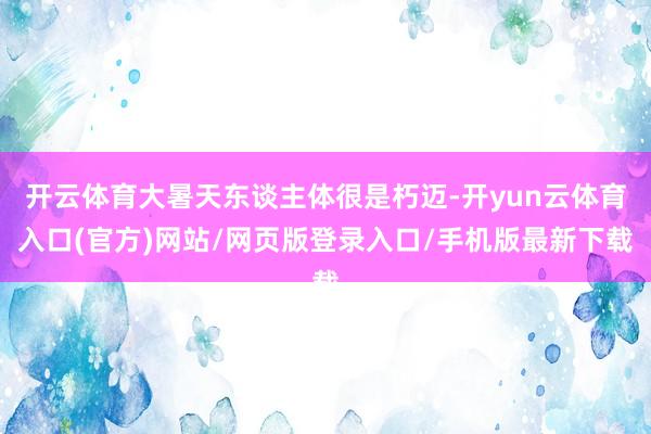 开云体育大暑天东谈主体很是朽迈-开yun云体育入口(官方)网站/网页版登录入口/手机版最新下载