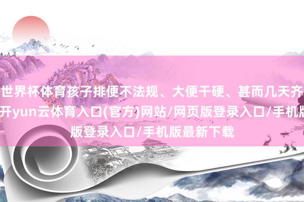 世界杯体育孩子排便不法规、大便干硬、甚而几天齐不上茅厕-开yun云体育入口(官方)网站/网页版登录入口/手机版最新下载