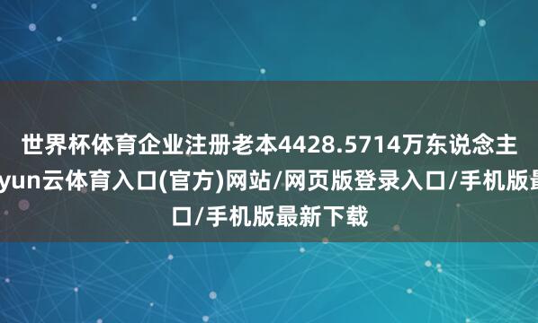 世界杯体育企业注册老本4428.5714万东说念主民币-开yun云体育入口(官方)网站/网页版登录入口/手机版最新下载