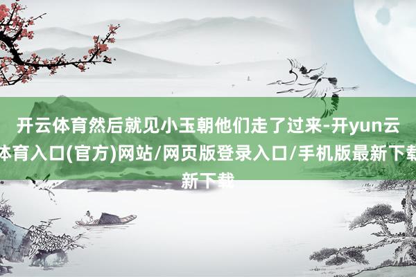 开云体育然后就见小玉朝他们走了过来-开yun云体育入口(官方)网站/网页版登录入口/手机版最新下载