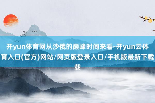 开yun体育网从沙俄的巅峰时间来看-开yun云体育入口(官方)网站/网页版登录入口/手机版最新下载
